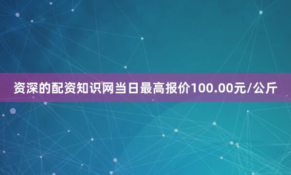 资深的配资知识网当日最高报价100.00元/公斤