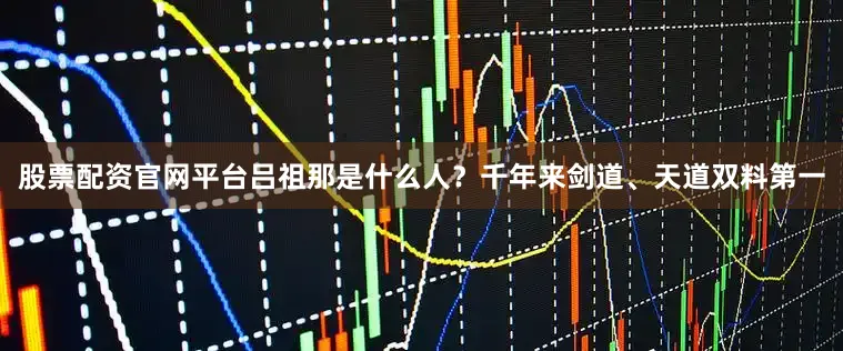 股票配资官网平台吕祖那是什么人？千年来剑道、天道双料第一