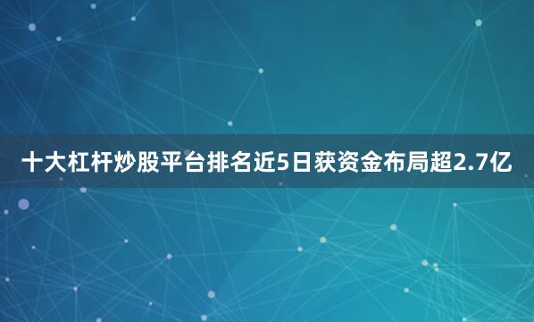 十大杠杆炒股平台排名近5日获资金布局超2.7亿