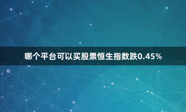 哪个平台可以买股票恒生指数跌0.45%