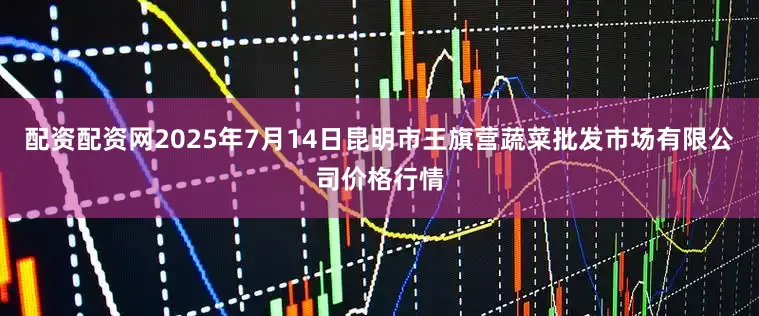 配资配资网2025年7月14日昆明市王旗营蔬菜批发市场有限公司价格行情