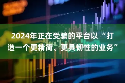 2024年正在受骗的平台以 “打造一个更精简、更具韧性的业务”