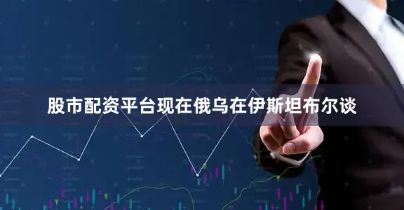 股市配资平台现在俄乌在伊斯坦布尔谈