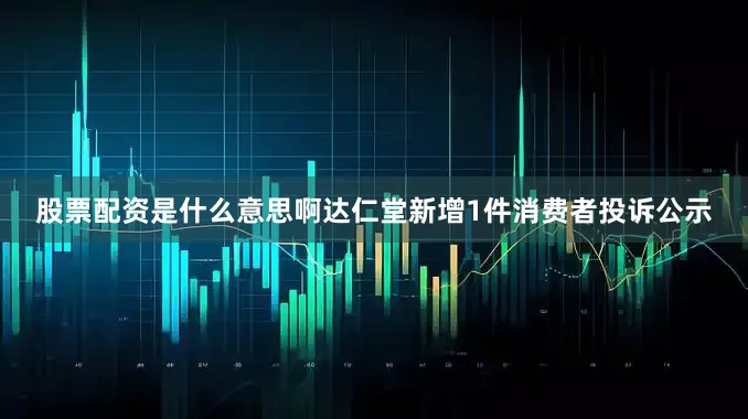 股票配资是什么意思啊达仁堂新增1件消费者投诉公示