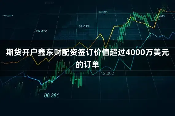 期货开户鑫东财配资签订价值超过4000万美元的订单