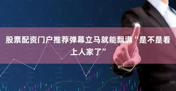 股票配资门户推荐弹幕立马就能飘满“是不是看上人家了”