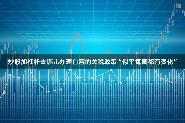 炒股加杠杆去哪儿办理白宫的关税政策“似乎每周都有变化”